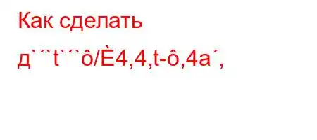 Как сделать д``t``/4,4,t-,4a,